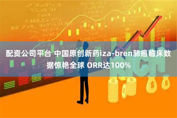 配资公司平台 中国原创新药iza-bren肺癌临床数据惊艳全球 ORR达100%