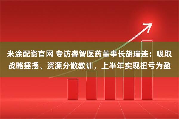 米涂配资官网 专访睿智医药董事长胡瑞连：吸取战略摇摆、资源分散教训，上半年实现扭亏为盈