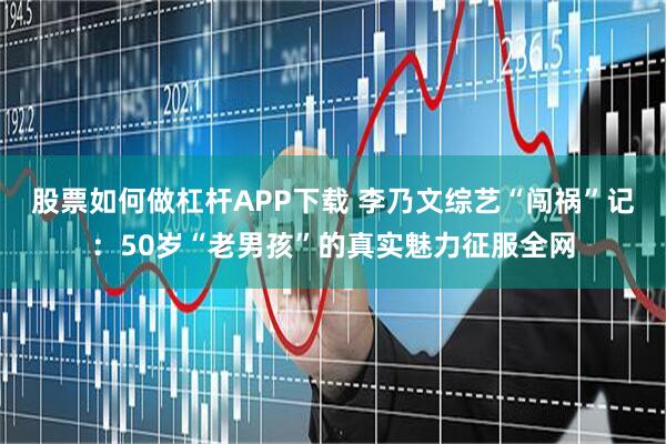 股票如何做杠杆APP下载 李乃文综艺“闯祸”记：50岁“老男孩”的真实魅力征服全网