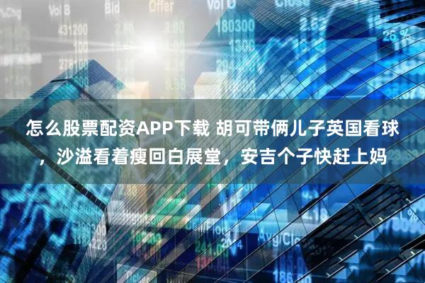 怎么股票配资APP下载 胡可带俩儿子英国看球，沙溢看着瘦回白展堂，安吉个子快赶上妈