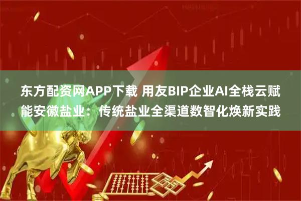 东方配资网APP下载 用友BIP企业AI全栈云赋能安徽盐业：传统盐业全渠道数智化焕新实践