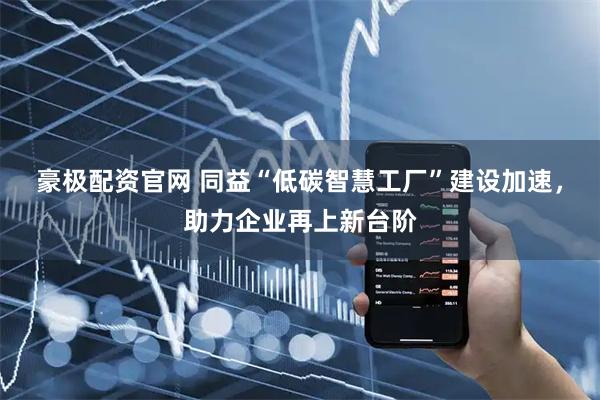 豪极配资官网 同益“低碳智慧工厂”建设加速，助力企业再上新台阶