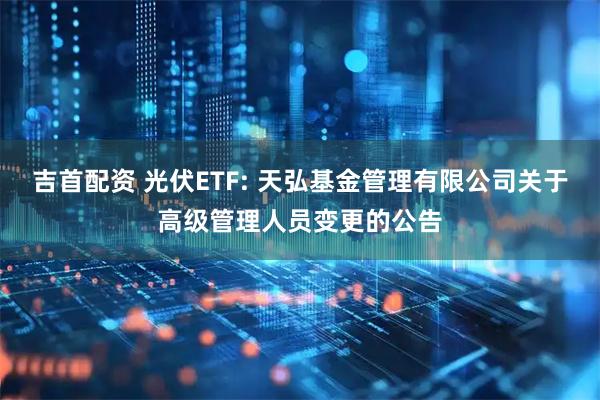 吉首配资 光伏ETF: 天弘基金管理有限公司关于高级管理人员变更的公告