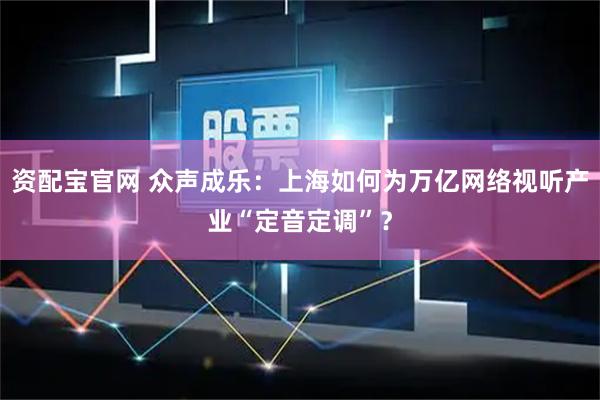 资配宝官网 众声成乐：上海如何为万亿网络视听产业“定音定调”？