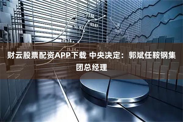 财云股票配资APP下载 中央决定：郭斌任鞍钢集团总经理