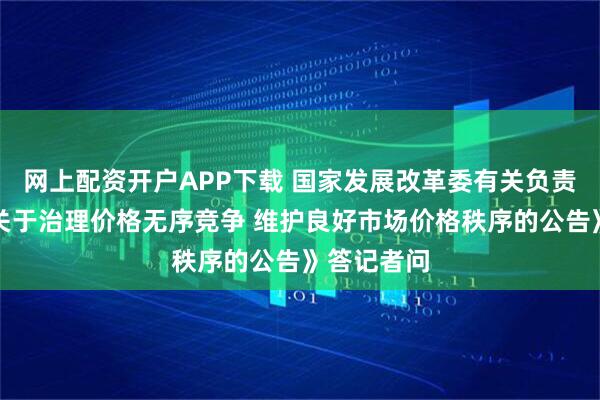 网上配资开户APP下载 国家发展改革委有关负责同志就《关于治理价格无序竞争 维护良好市场价格秩序的公告》答记者问