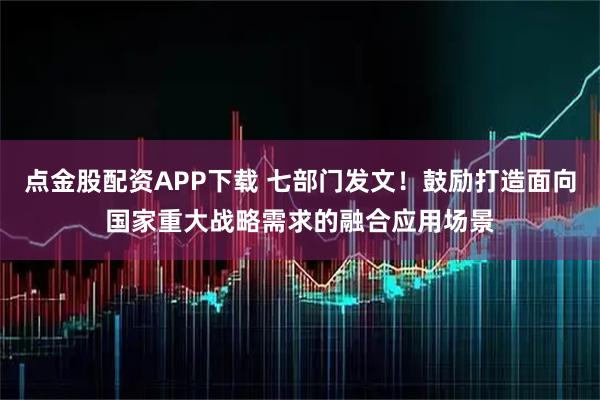 点金股配资APP下载 七部门发文！鼓励打造面向国家重大战略需求的融合应用场景