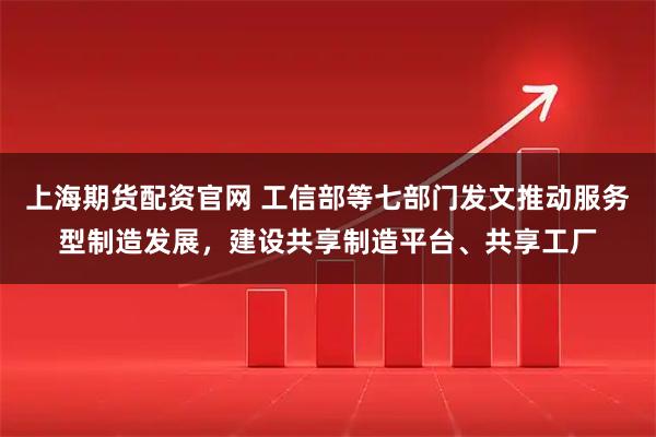 上海期货配资官网 工信部等七部门发文推动服务型制造发展，建设共享制造平台、共享工厂