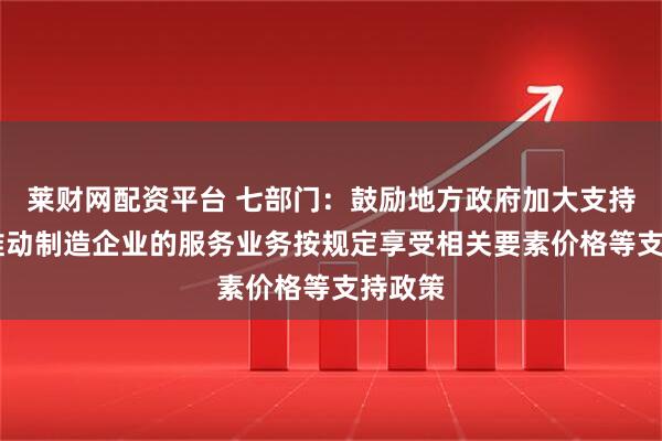 莱财网配资平台 七部门：鼓励地方政府加大支持力度 推动制造企业的服务业务按规定享受相关要素价格等支持政策