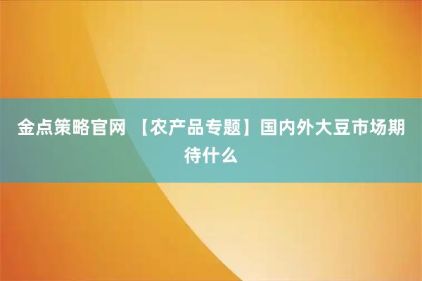 金点策略官网 【农产品专题】国内外大豆市场期待什么
