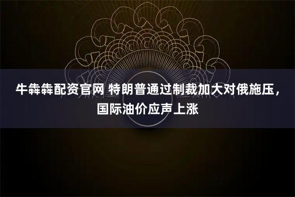 牛犇犇配资官网 特朗普通过制裁加大对俄施压，国际油价应声上涨