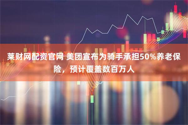 莱财网配资官网 美团宣布为骑手承担50%养老保险，预计覆盖数百万人
