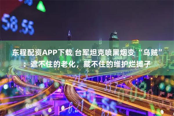 东程配资APP下载 台军坦克喷黑烟变 “乌贼”：遮不住的老化，藏不住的维护烂摊子