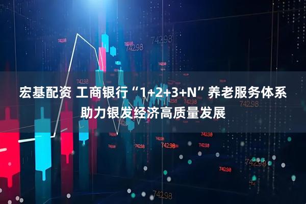 宏基配资 工商银行“1+2+3+N”养老服务体系助力银发经济高质量发展