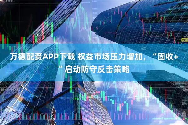万德配资APP下载 权益市场压力增加，“固收+”启动防守反击策略