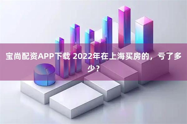 宝尚配资APP下载 2022年在上海买房的，亏了多少？