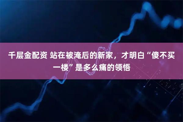 千层金配资 站在被淹后的新家，才明白“傻不买一楼”是多么痛的领悟