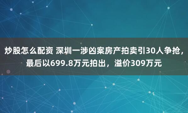 炒股怎么配资 深圳一涉凶案房产拍卖引30人争抢，最后以699.8万元拍出，溢价309万元