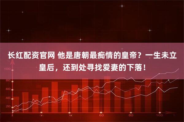 长红配资官网 他是唐朝最痴情的皇帝？一生未立皇后，还到处寻找爱妻的下落！