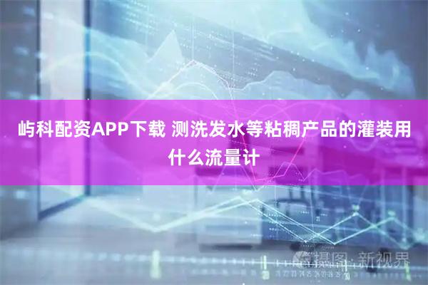 屿科配资APP下载 测洗发水等粘稠产品的灌装用什么流量计