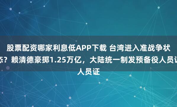 股票配资哪家利息低APP下载 台湾进入准战争状态？赖清德豪掷1.25万亿，大陆统一制发预备役人员证