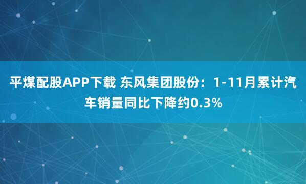 平煤配股APP下载 东风集团股份：1-11月累计汽车销量同比下降约0.3%