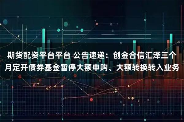 期货配资平台平台 公告速递：创金合信汇泽三个月定开债券基金暂停大额申购、大额转换转入业务