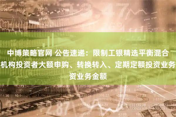 中博策略官网 公告速递：限制工银精选平衡混合基金机构投资者大额申购、转换转入、定期定额投资业务金额