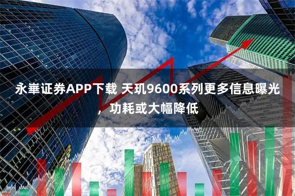 永崋证券APP下载 天玑9600系列更多信息曝光，功耗或大幅降低