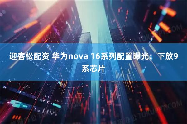 迎客松配资 华为nova 16系列配置曝光：下放9系芯片