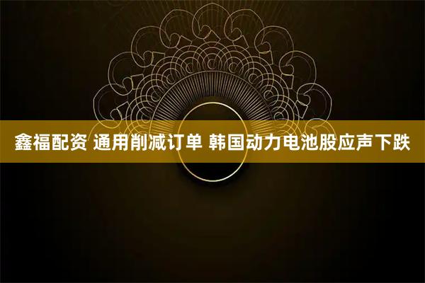 鑫福配资 通用削减订单 韩国动力电池股应声下跌
