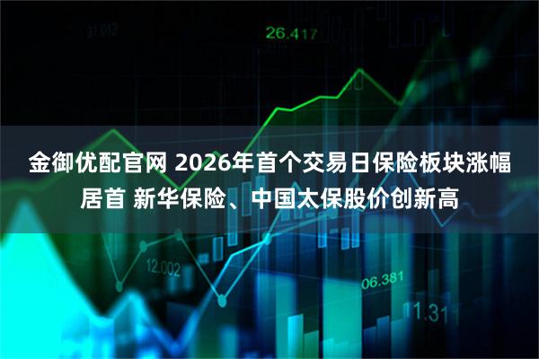 金御优配官网 2026年首个交易日保险板块涨幅居首 新华保险、中国太保股价创新高