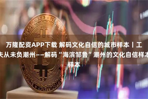 万隆配资APP下载 解码文化自信的城市样本丨工夫从未负潮州——解码“海滨邹鲁”潮州的文化自信样本