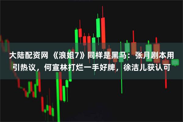 大陆配资网 《浪姐7》同样是黑马：张月剧本用引热议，何宣林打烂一手好牌，徐洁儿获认可