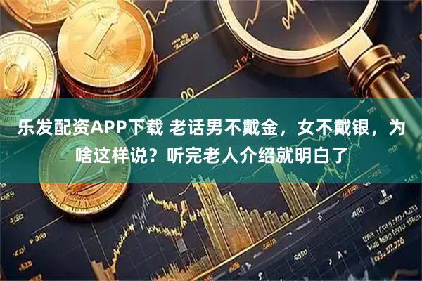 乐发配资APP下载 老话男不戴金，女不戴银，为啥这样说？听完老人介绍就明白了