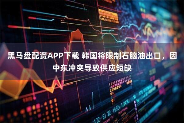 黑马盘配资APP下载 韩国将限制石脑油出口，因中东冲突导致供应短缺