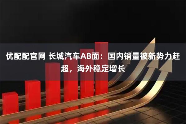 优配配官网 长城汽车AB面:国内销量被新势力赶超,海外稳定增长