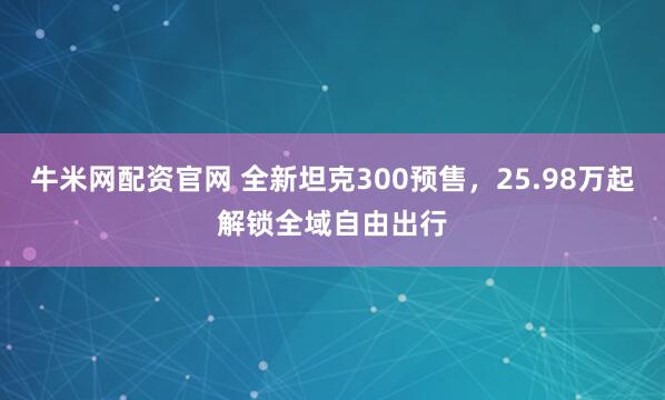 牛米网配资官网 全新坦克300预售，25.98万起解锁全域自由出行