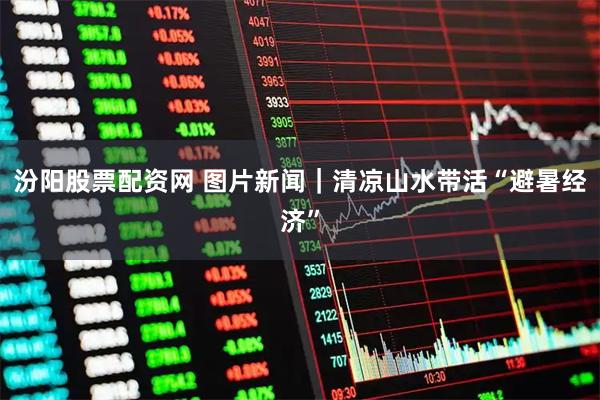汾阳股票配资网 图片新闻｜清凉山水带活“避暑经济”